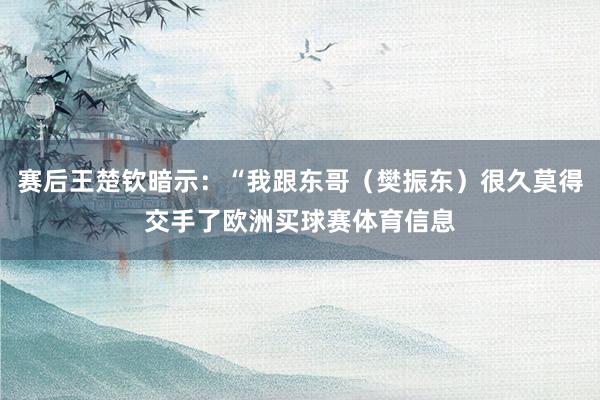 赛后王楚钦暗示：“我跟东哥（樊振东）很久莫得交手了欧洲买球赛体育信息