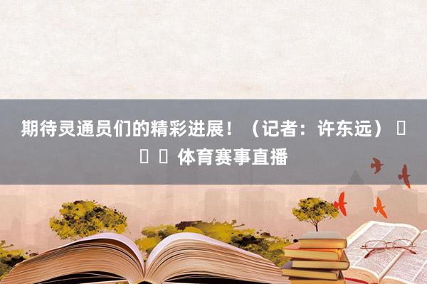 期待灵通员们的精彩进展！（记者：许东远） ​​​体育赛事直播