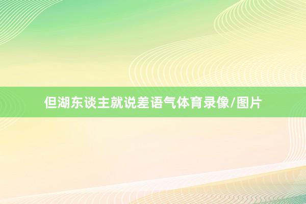 但湖东谈主就说差语气体育录像/图片
