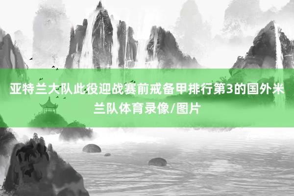 亚特兰大队此役迎战赛前戒备甲排行第3的国外米兰队体育录像/图片