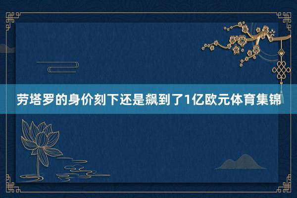 劳塔罗的身价刻下还是飙到了1亿欧元体育集锦