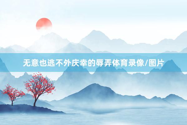 无意也逃不外庆幸的辱弄体育录像/图片