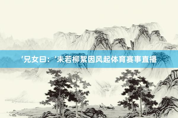 ’兄女曰：‘未若柳絮因风起体育赛事直播