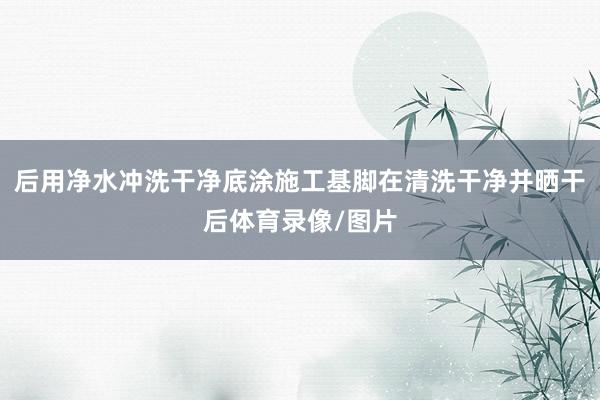 后用净水冲洗干净底涂施工基脚在清洗干净并晒干后体育录像/图片