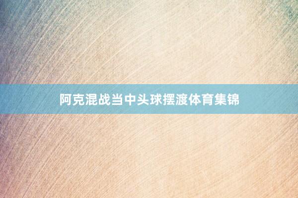 阿克混战当中头球摆渡体育集锦