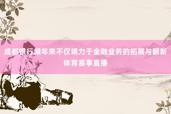 成都银行频年来不仅竭力于金融业务的拓展与翻新体育赛事直播