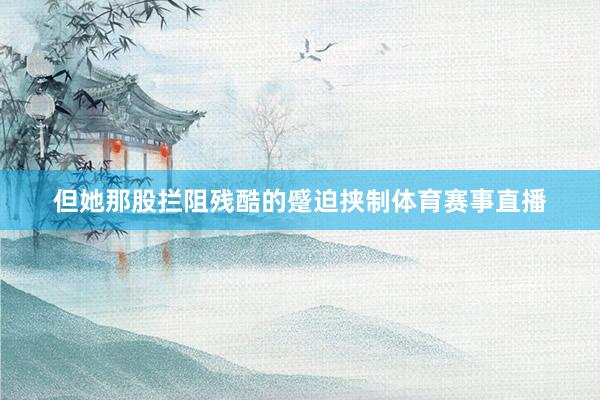但她那股拦阻残酷的蹙迫挟制体育赛事直播