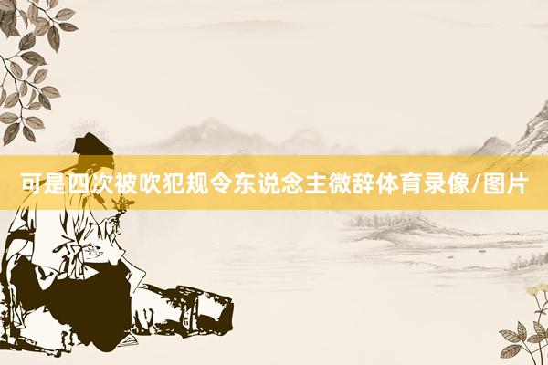 可是四次被吹犯规令东说念主微辞体育录像/图片