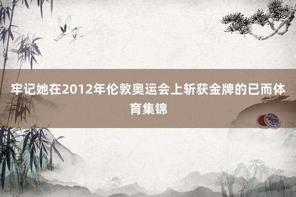 牢记她在2012年伦敦奥运会上斩获金牌的已而体育集锦
