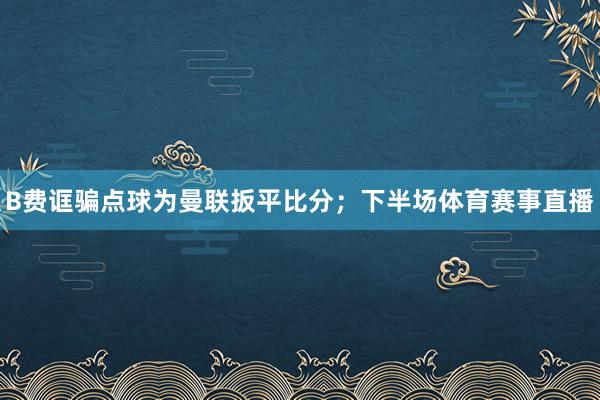B费诓骗点球为曼联扳平比分；下半场体育赛事直播
