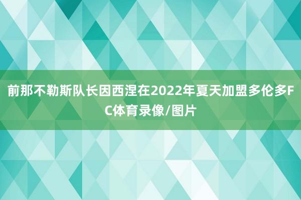 前那不勒斯队长因西涅在2022年夏天加盟多伦多FC体育录像/图片