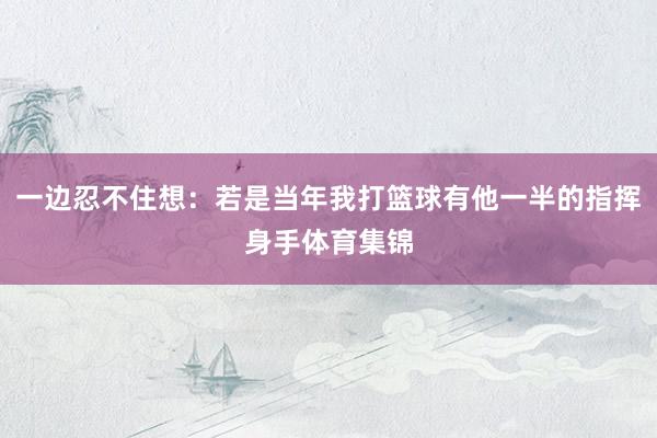 一边忍不住想：若是当年我打篮球有他一半的指挥身手体育集锦