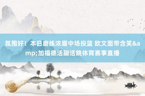 氛围好！本日磨练浓眉中场投篮 欧文面带含笑&加福德活蹦活跳体育赛事直播
