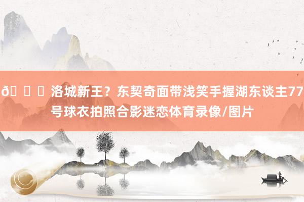 😊洛城新王？东契奇面带浅笑手握湖东谈主77号球衣拍照合影迷恋体育录像/图片