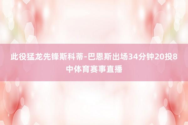 此役猛龙先锋斯科蒂-巴恩斯出场34分钟20投8中体育赛事直播
