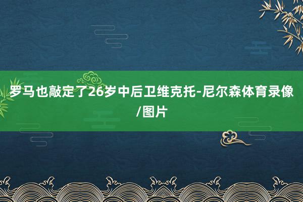 罗马也敲定了26岁中后卫维克托-尼尔森体育录像/图片