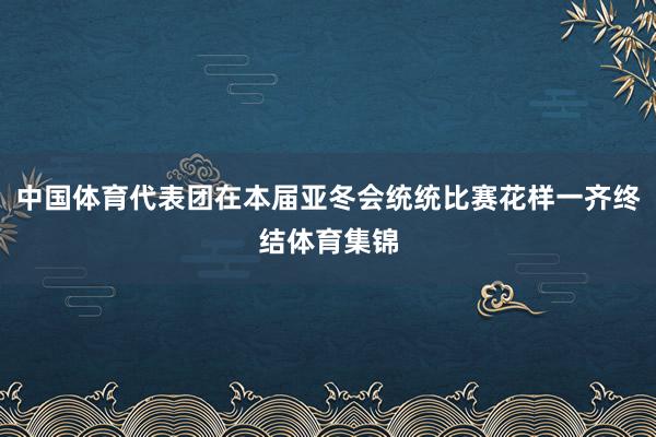 中国体育代表团在本届亚冬会统统比赛花样一齐终结体育集锦
