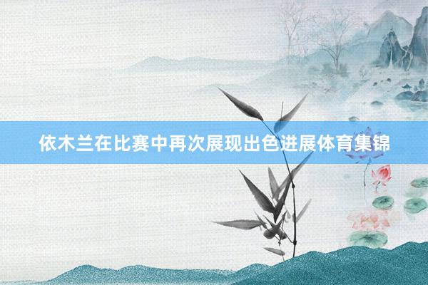依木兰在比赛中再次展现出色进展体育集锦