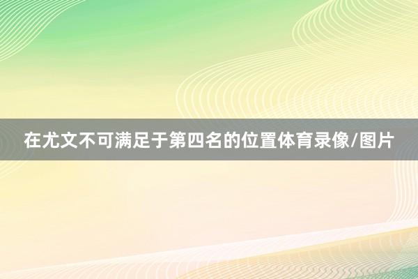 在尤文不可满足于第四名的位置体育录像/图片