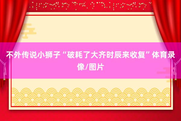 不外传说小狮子“破耗了大齐时辰来收复”体育录像/图片