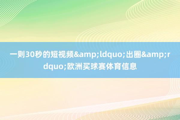 一则30秒的短视频&ldquo;出圈&rdquo;欧洲买球赛体育信息