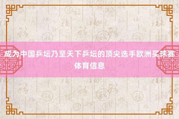 成为中国乒坛乃至天下乒坛的顶尖选手欧洲买球赛体育信息