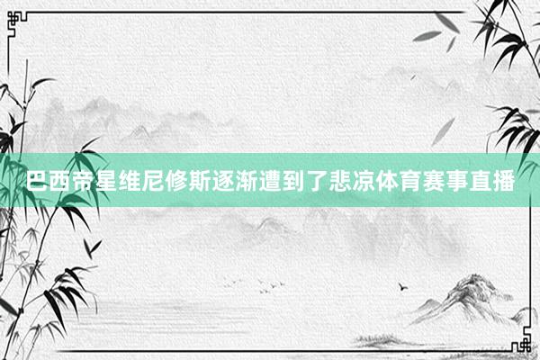 巴西帝星维尼修斯逐渐遭到了悲凉体育赛事直播