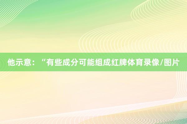 他示意：“有些成分可能组成红牌体育录像/图片