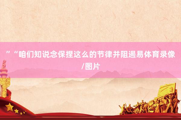 ”“咱们知说念保捏这么的节律并阻遏易体育录像/图片