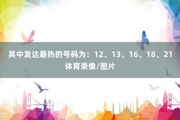 其中发达最热的号码为：12、13、16、18、21体育录像/图片