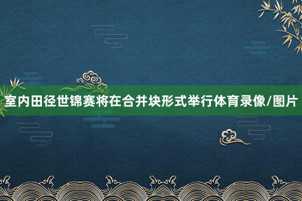 室内田径世锦赛将在合并块形式举行体育录像/图片