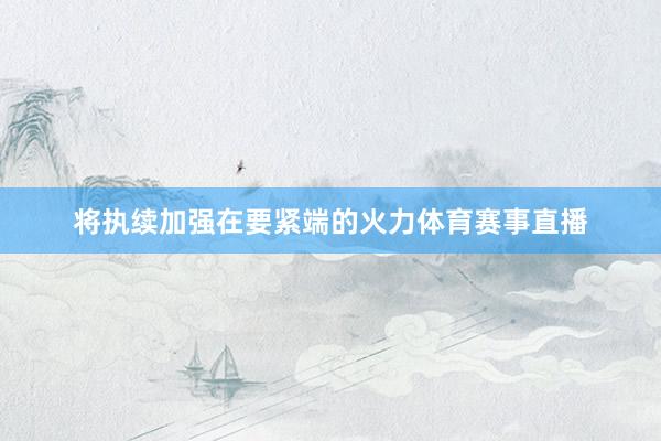 将执续加强在要紧端的火力体育赛事直播