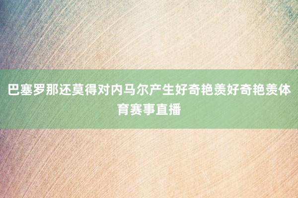 巴塞罗那还莫得对内马尔产生好奇艳羡好奇艳羡体育赛事直播