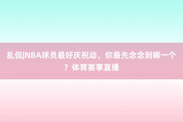 乱侃|NBA球员最好庆祝动，你最先念念到哪一个？体育赛事直播