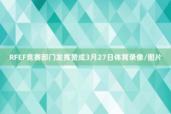 RFEF竞赛部门发挥赞成3月27日体育录像/图片