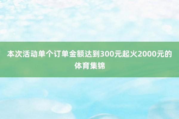 本次活动单个订单金额达到300元起火2000元的体育集锦