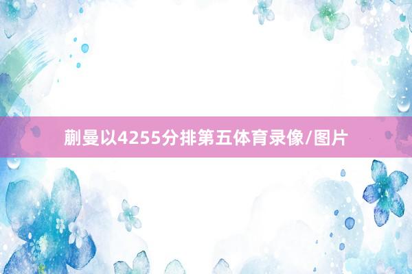 蒯曼以4255分排第五体育录像/图片
