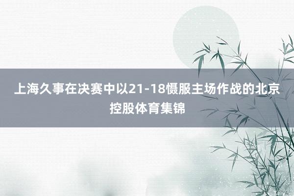 上海久事在决赛中以21-18慑服主场作战的北京控股体育集锦