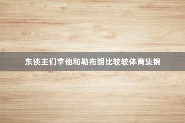 东谈主们拿他和勒布朗比较较体育集锦