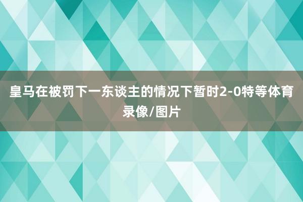 皇马在被罚下一东谈主的情况下暂时2-0特等体育录像/图片