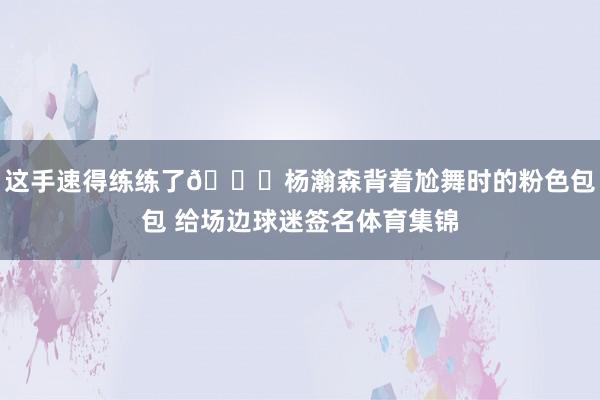 这手速得练练了😂杨瀚森背着尬舞时的粉色包包 给场边球迷签名体育集锦