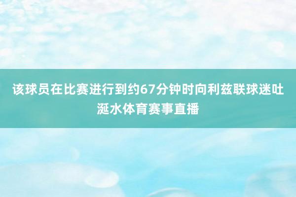 该球员在比赛进行到约67分钟时向利兹联球迷吐涎水体育赛事直播