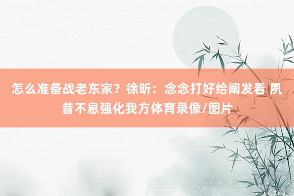 怎么准备战老东家？徐昕：念念打好给阐发看 夙昔不息强化我方体育录像/图片