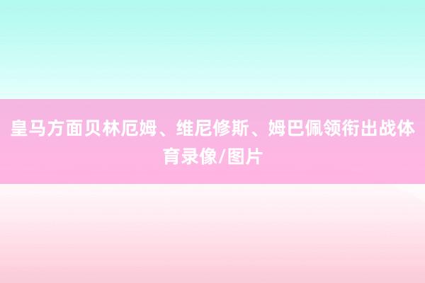 皇马方面贝林厄姆、维尼修斯、姆巴佩领衔出战体育录像/图片