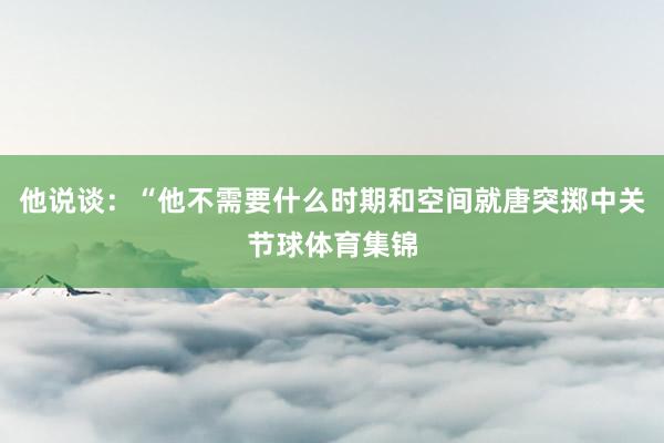 他说谈：“他不需要什么时期和空间就唐突掷中关节球体育集锦