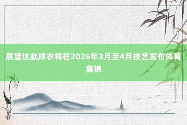 展望这款球衣将在2026年3月至4月技艺发布体育集锦