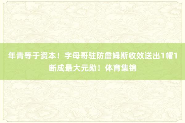 年青等于资本！字母哥驻防詹姆斯收效送出1帽1断成最大元勋！体育集锦