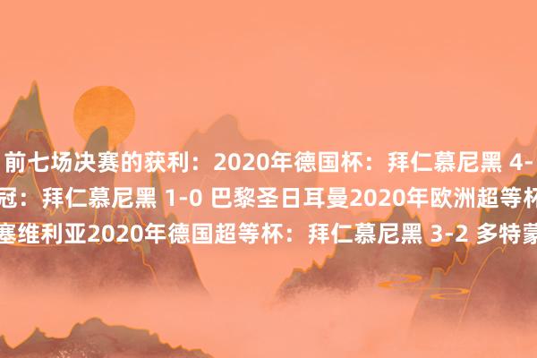前七场决赛的获利:2020年德国杯:拜仁慕尼黑 4-2 勒沃库森2020年欧冠:拜仁慕尼黑 1-0 巴黎圣日耳曼2020年欧洲超等杯:拜仁慕尼黑 2-1 塞维利亚2020年德国超等杯:拜仁慕尼黑 3-2 多特蒙德2020年世俱杯:拜仁慕尼黑 1-0 墨西哥老虎2024年西班牙超等杯:巴塞罗那 5-2 皇家马德里2025年国王杯:巴塞罗那 3-2 皇家马德里 体育集锦