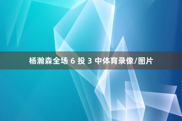杨瀚森全场 6 投 3 中体育录像/图片
