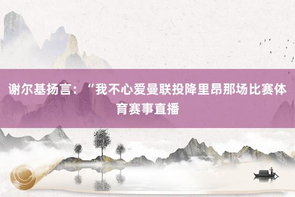 谢尔基扬言：“我不心爱曼联投降里昂那场比赛体育赛事直播